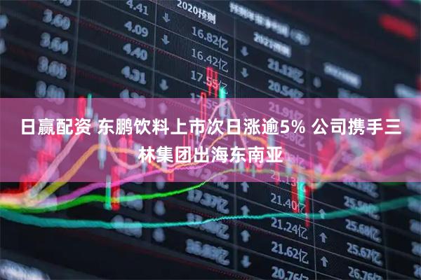 日赢配资 东鹏饮料上市次日涨逾5% 公司携手三林集团出海东南亚