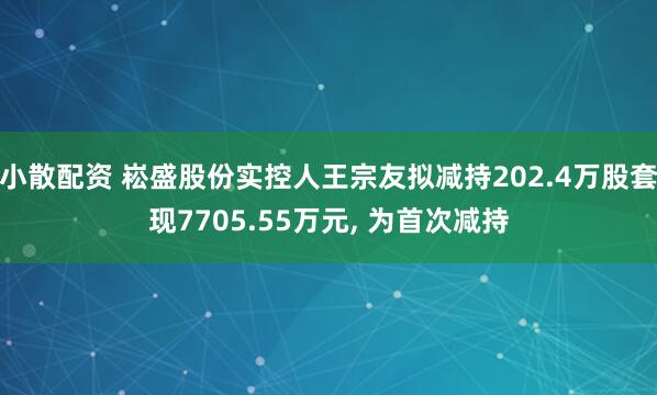小散配资 崧盛股份实控人王宗友拟减持202.4万股套现7705.55万元, 为首次减持