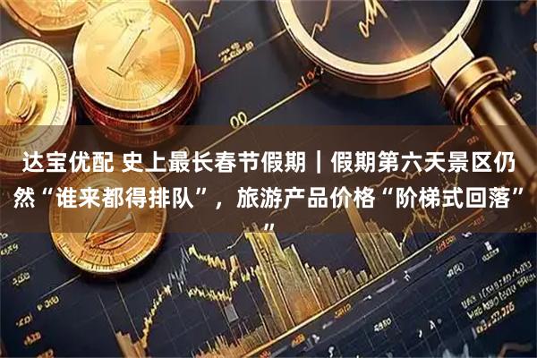 达宝优配 史上最长春节假期｜假期第六天景区仍然“谁来都得排队”，旅游产品价格“阶梯式回落”