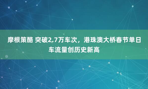摩根策酪 突破2.7万车次，港珠澳大桥春节单日车流量创历史新高