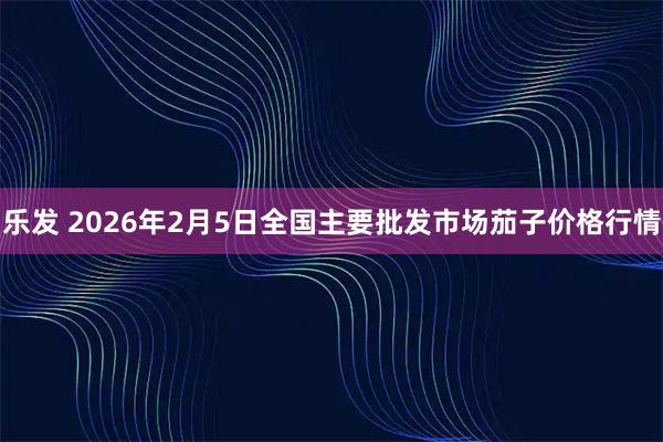乐发 2026年2月5日全国主要批发市场茄子价格行情