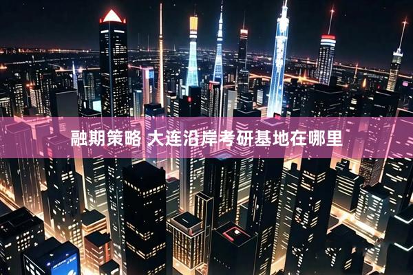 融期策略 大连沿岸考研基地在哪里