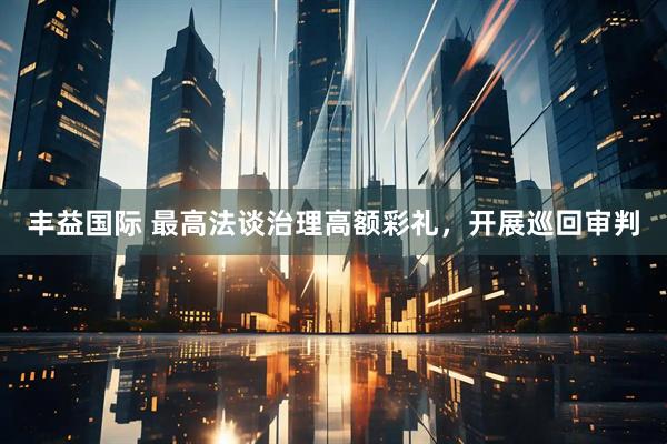 丰益国际 最高法谈治理高额彩礼，开展巡回审判
