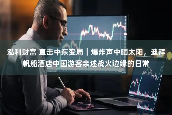 泓利财富 直击中东变局｜爆炸声中晒太阳，迪拜帆船酒店中国游客亲述战火边缘的日常
