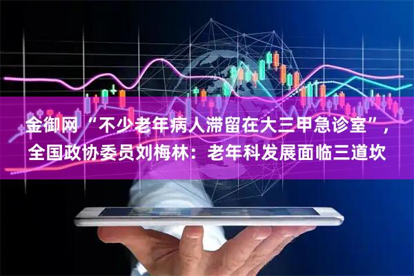 金御网 “不少老年病人滞留在大三甲急诊室”，全国政协委员刘梅林：老年科发展面临三道坎