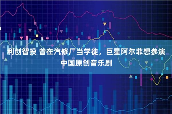 利创智投 曾在汽修厂当学徒，巨星阿尔菲想参演中国原创音乐剧