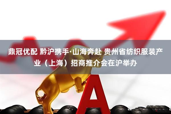 鼎冠优配 黔沪携手·山海奔赴 贵州省纺织服装产业（上海）招商推介会在沪举办