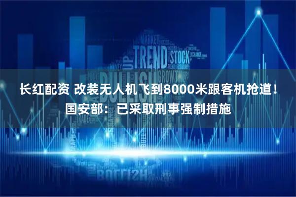 长红配资 改装无人机飞到8000米跟客机抢道！国安部：已采取刑事强制措施