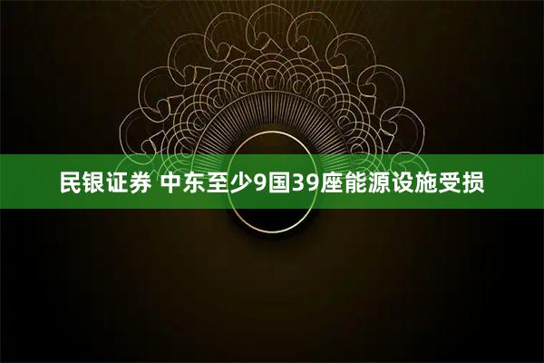 民银证券 中东至少9国39座能源设施受损