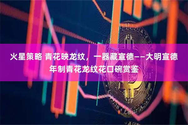 火星策略 青花映龙纹，一器藏宣德——大明宣德年制青花龙纹花口碗赏鉴