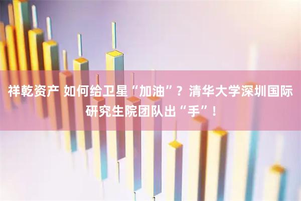 祥乾资产 如何给卫星“加油”？清华大学深圳国际研究生院团队出“手”！