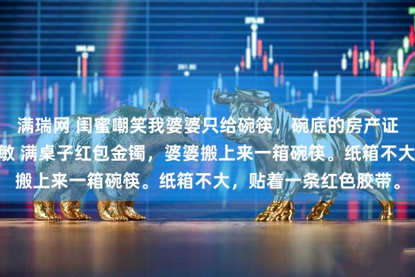 满瑞网 闺蜜嘲笑我婆婆只给碗筷，碗底的房产证价值千万 张浩林悦周敏 满桌子红包金镯，婆婆搬上来一箱碗筷。纸箱不大，贴着一条红色胶带。