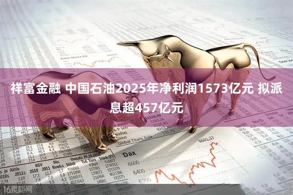 祥富金融 中国石油2025年净利润1573亿元 拟派息超457亿元