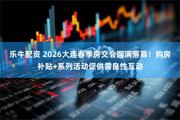 乐牛配资 2026大连春季房交会圆满落幕！购房补贴+系列活动促供需良性互动