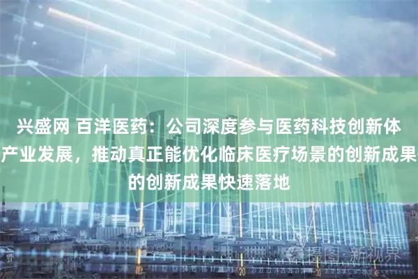 兴盛网 百洋医药：公司深度参与医药科技创新体系建设和产业发展，推动真正能优化临床医疗场景的创新成果快速落地